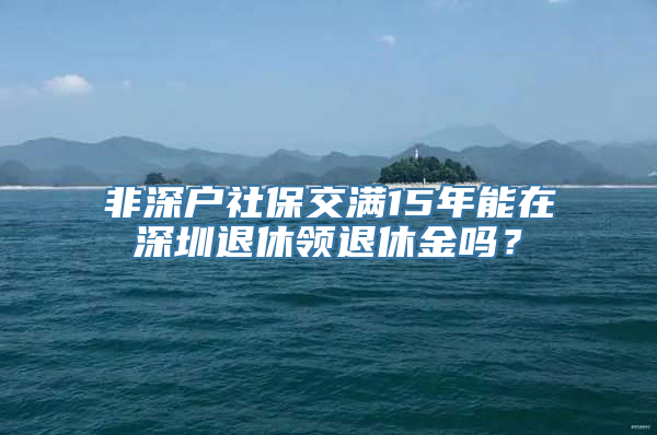 非深户社保交满15年能在深圳退休领退休金吗？