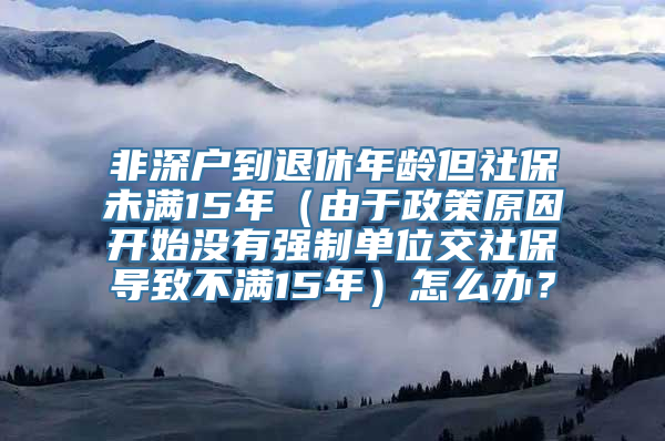 非深户到退休年龄但社保未满15年（由于政策原因开始没有强制单位交社保导致不满15年）怎么办？