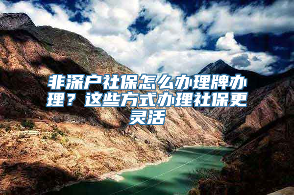 非深户社保怎么办理牌办理？这些方式办理社保更灵活