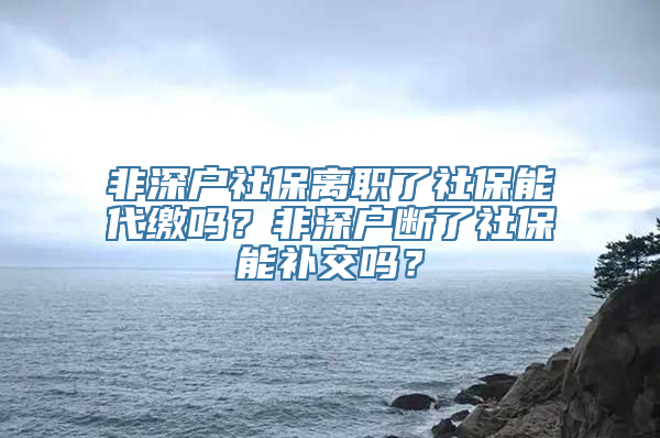 非深户社保离职了社保能代缴吗？非深户断了社保能补交吗？