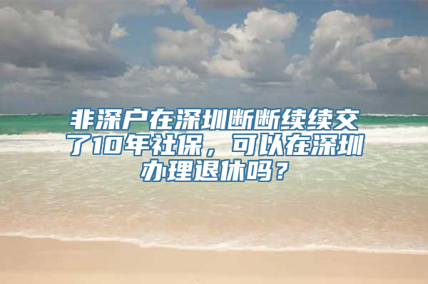 非深户在深圳断断续续交了10年社保，可以在深圳办理退休吗？