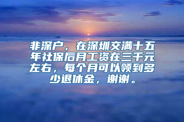 非深户，在深圳交满十五年社保后月工资在三千元左右，每个月可以领到多少退休金，谢谢。