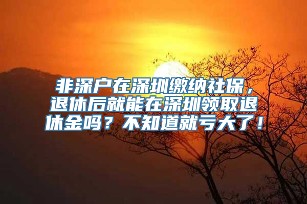 非深户在深圳缴纳社保，退休后就能在深圳领取退休金吗？不知道就亏大了！