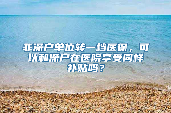 非深户单位转一档医保，可以和深户在医院享受同样补贴吗？