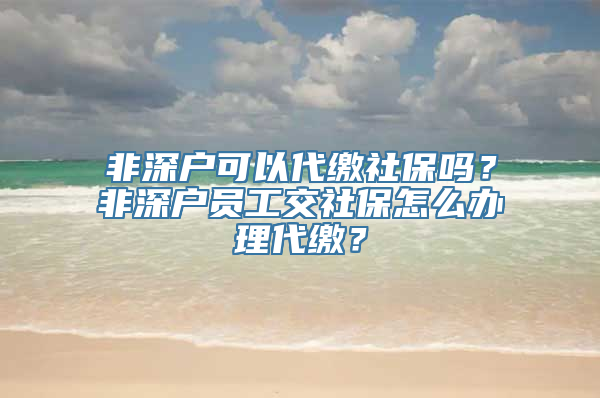 非深户可以代缴社保吗？非深户员工交社保怎么办理代缴？