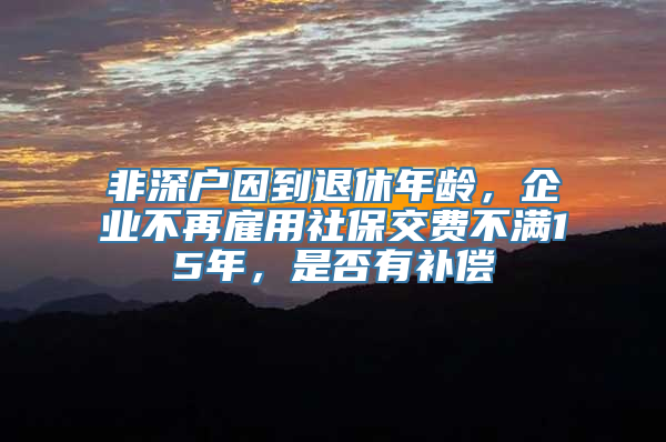 非深户因到退休年龄，企业不再雇用社保交费不满15年，是否有补偿