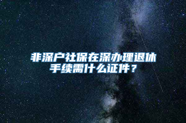 非深户社保在深办理退休手续需什么证件？