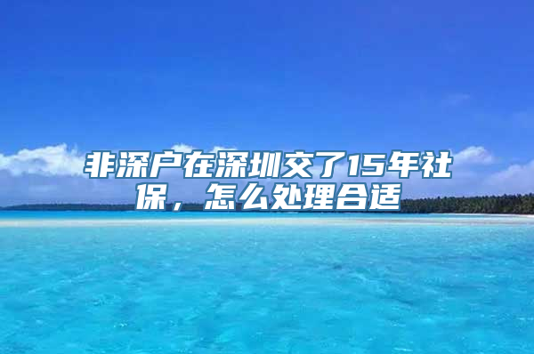 非深户在深圳交了15年社保，怎么处理合适