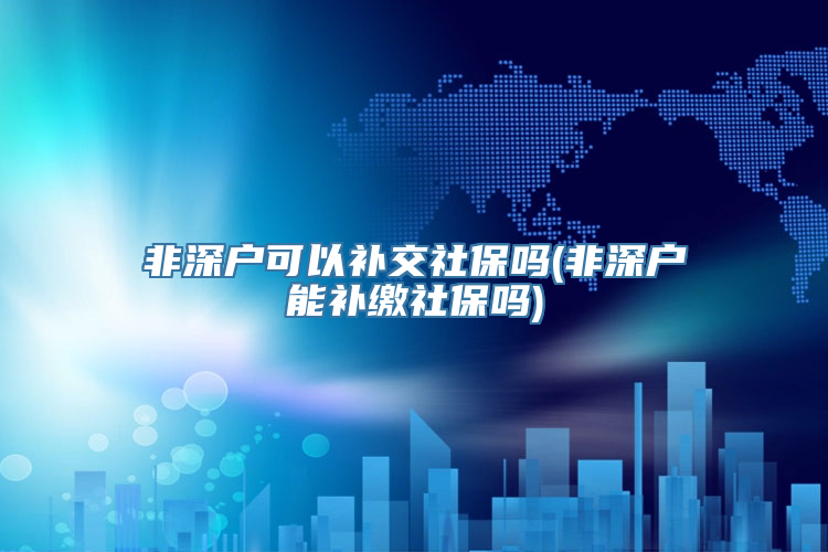 非深户可以补交社保吗(非深户能补缴社保吗)