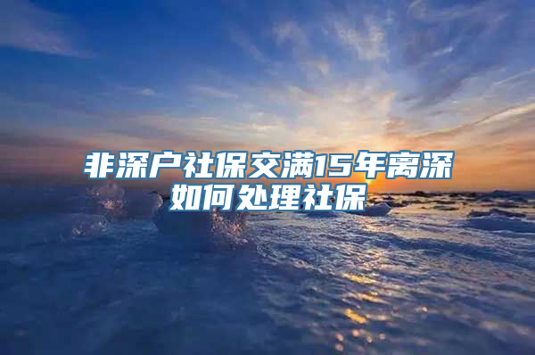 非深户社保交满15年离深如何处理社保