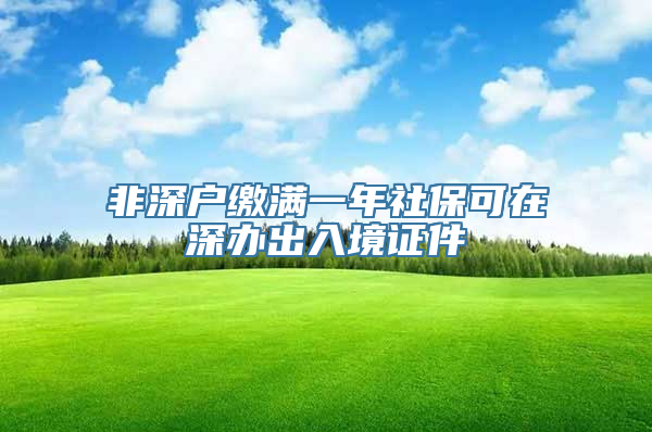 非深户缴满一年社保可在深办出入境证件