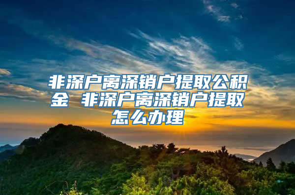 非深户离深销户提取公积金 非深户离深销户提取怎么办理