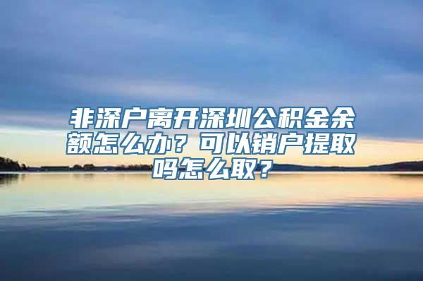 非深户离开深圳公积金余额怎么办？可以销户提取吗怎么取？