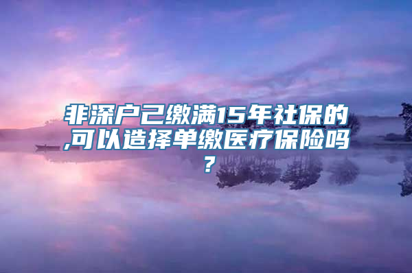 非深户己缴满15年社保的,可以造择单缴医疗保险吗？