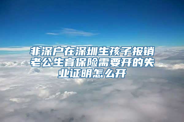 非深户在深圳生孩子报销老公生育保险需要开的失业证明怎么开