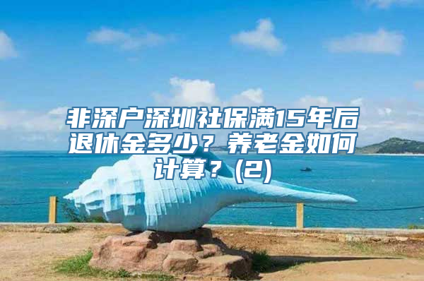 非深户深圳社保满15年后退休金多少？养老金如何计算？(2)