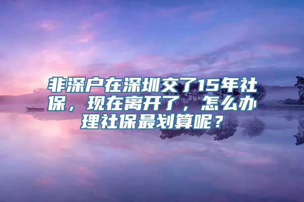 非深户在深圳交了15年社保，现在离开了，怎么办理社保最划算呢？