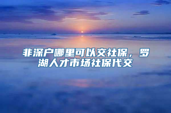 非深户哪里可以交社保，罗湖人才市场社保代交