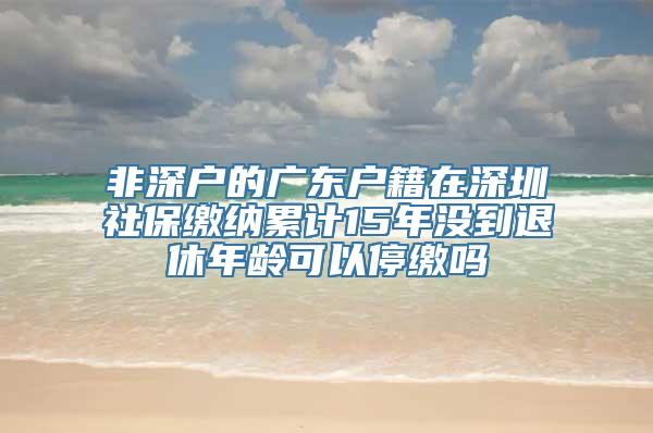 非深户的广东户籍在深圳社保缴纳累计15年没到退休年龄可以停缴吗