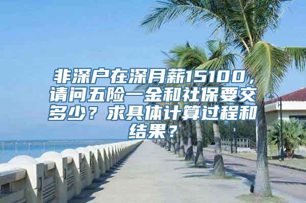 非深户在深月薪15100，请问五险一金和社保要交多少？求具体计算过程和结果？