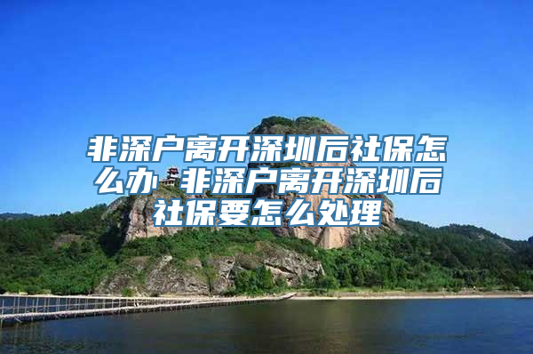 非深户离开深圳后社保怎么办 非深户离开深圳后社保要怎么处理