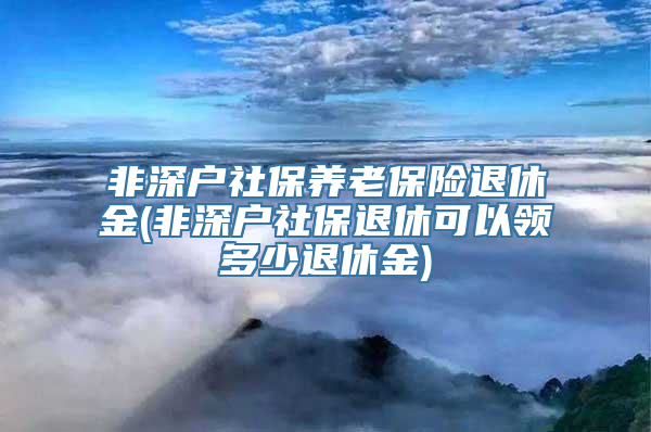 非深户社保养老保险退休金(非深户社保退休可以领多少退休金)