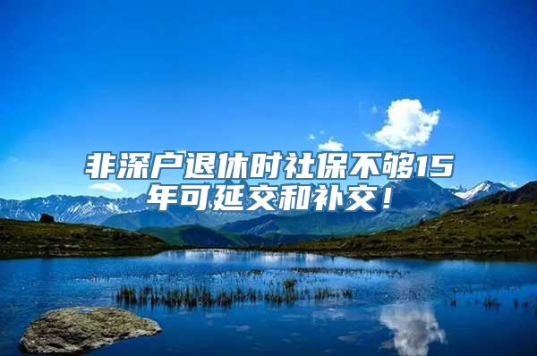 非深户退休时社保不够15年可延交和补交！