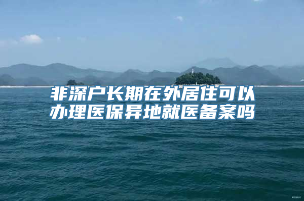 非深户长期在外居住可以办理医保异地就医备案吗