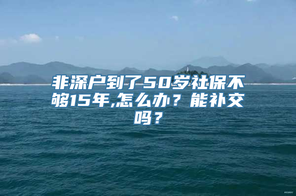 非深户到了50岁社保不够15年,怎么办？能补交吗？