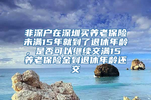 非深户在深圳买养老保险未满15年就到了退休年龄，是否可以继续交满15 养老保险金到退休年龄还交