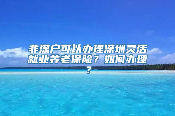 非深户可以办理深圳灵活就业养老保险？如何办理？