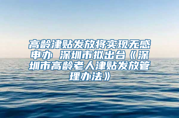 高龄津贴发放将实现无感申办 深圳市拟出台《深圳市高龄老人津贴发放管理办法》