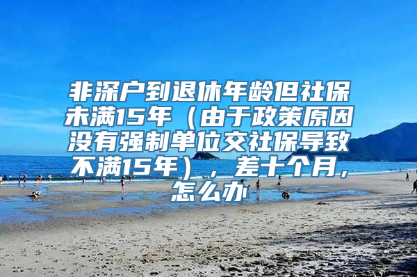 非深户到退休年龄但社保未满15年（由于政策原因没有强制单位交社保导致不满15年），差十个月，怎么办