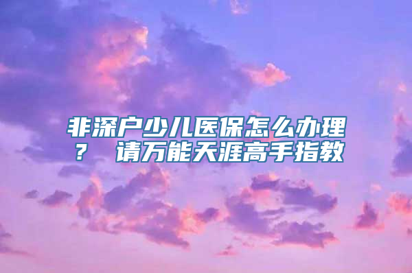 非深户少儿医保怎么办理？ 请万能天涯高手指教