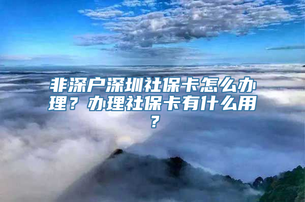 非深户深圳社保卡怎么办理？办理社保卡有什么用？