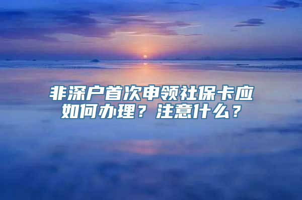 非深户首次申领社保卡应如何办理？注意什么？