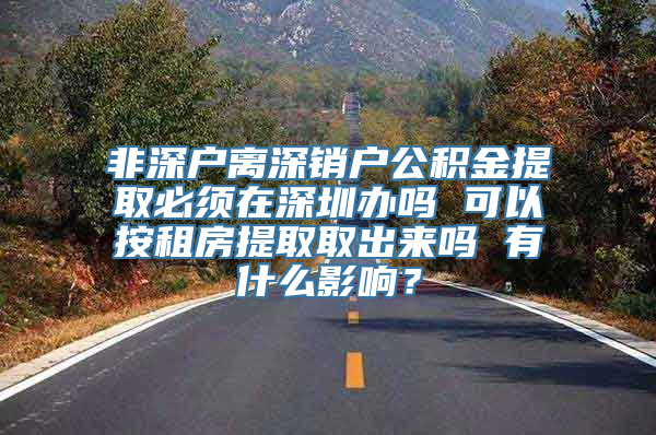 非深户离深销户公积金提取必须在深圳办吗 可以按租房提取取出来吗 有什么影响？