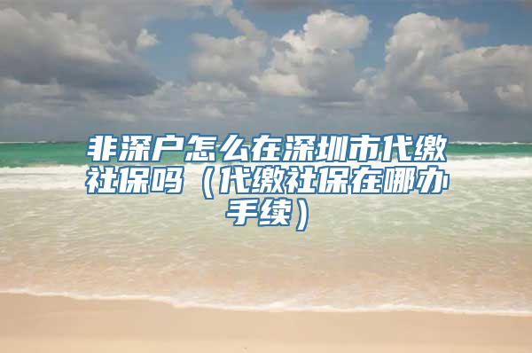 非深户怎么在深圳市代缴社保吗（代缴社保在哪办手续）