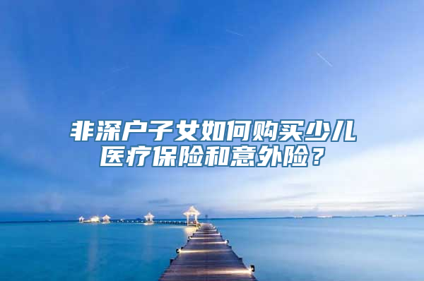 非深户子女如何购买少儿医疗保险和意外险？