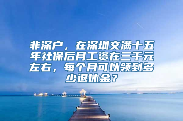 非深户，在深圳交满十五年社保后月工资在三千元左右，每个月可以领到多少退休金？