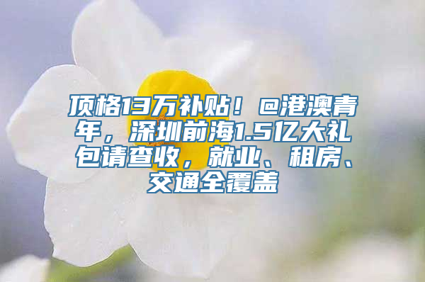 顶格13万补贴！@港澳青年，深圳前海1.5亿大礼包请查收，就业、租房、交通全覆盖