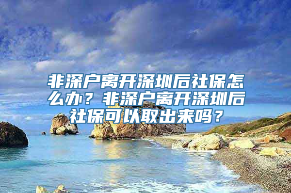 非深户离开深圳后社保怎么办？非深户离开深圳后社保可以取出来吗？