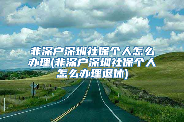 非深户深圳社保个人怎么办理(非深户深圳社保个人怎么办理退休)