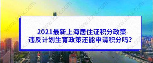 2021最新上海居住证积分政策，违反计划生育政策还能申请积分吗？