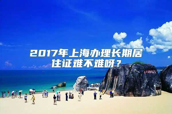 2017年上海办理长期居住证难不难呀？