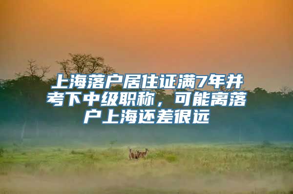 上海落户居住证满7年并考下中级职称，可能离落户上海还差很远