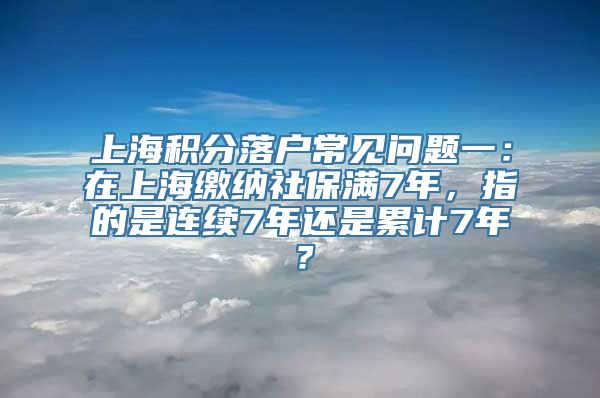 上海积分落户常见问题一：在上海缴纳社保满7年，指的是连续7年还是累计7年？