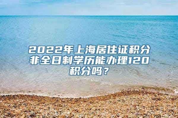 2022年上海居住证积分非全日制学历能办理120积分吗？