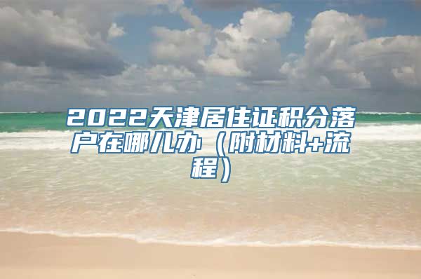 2022天津居住证积分落户在哪儿办（附材料+流程）