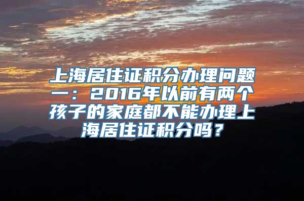 上海居住证积分办理问题一：2016年以前有两个孩子的家庭都不能办理上海居住证积分吗？